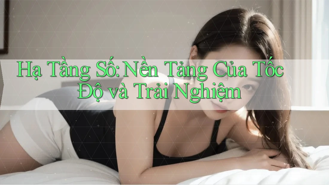 Hạ Tầng Số: Nền Tảng Của Tốc Độ và Trải Nghiệm
