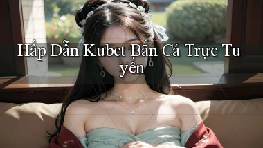 hấp dẫn kubet bắn cá trực tuyến