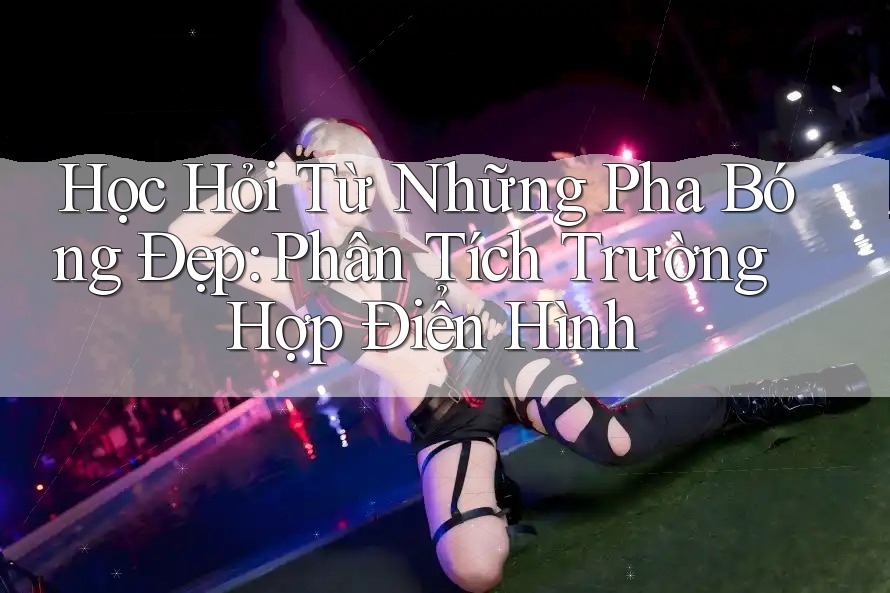 Học Hỏi Từ Những Pha Bóng Đẹp: Phân Tích Trường Hợp Điển Hình Học Hỏi Từ Những Pha Bóng Đẹp: Phân Tích Trường Hợp Điển Hình
