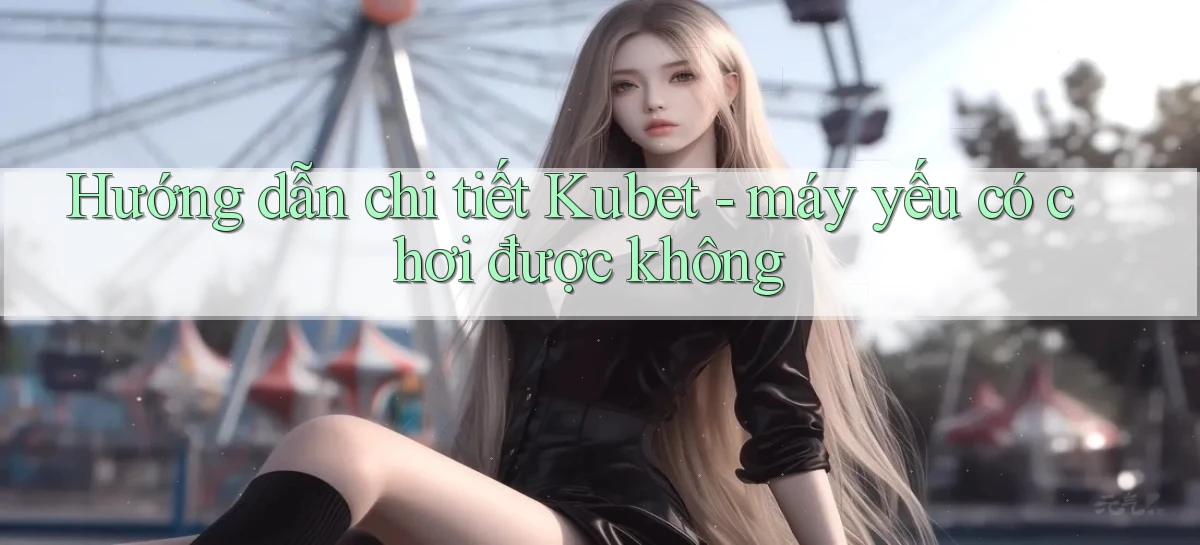 Hướng dẫn chi tiết Kubet   máy yếu có chơi được không