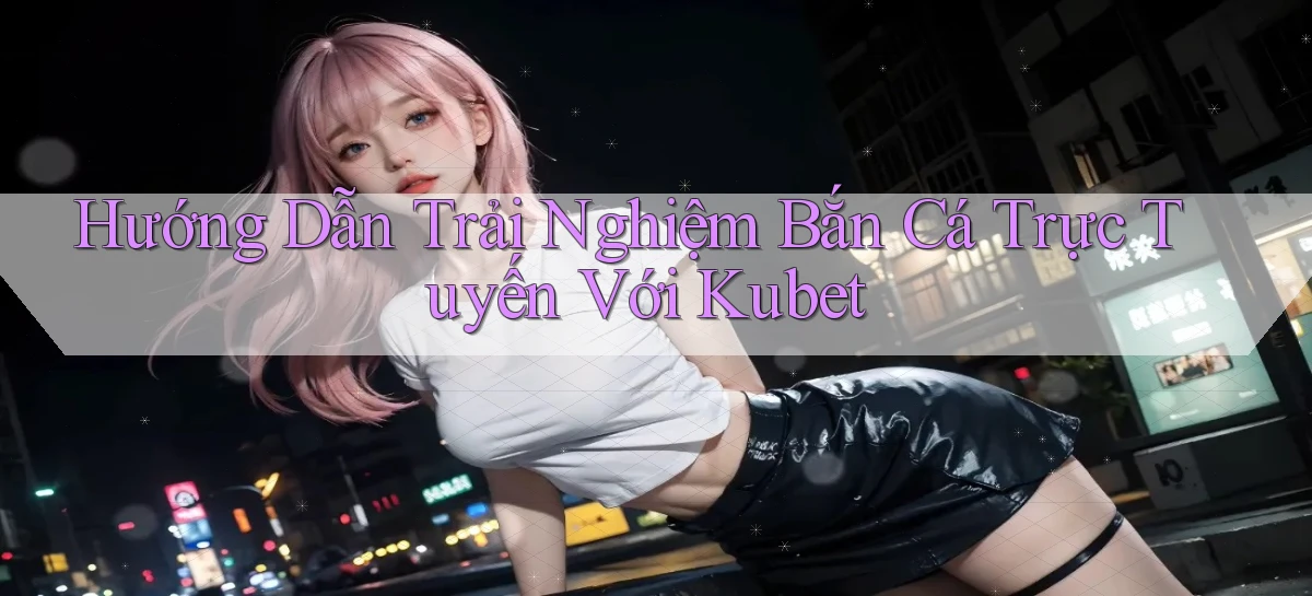 hướng dẫn trải nghiệm bắn cá trực tuyến với kubet