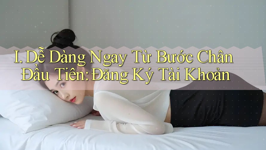I. Dễ Dàng Ngay Từ Bước Chân Đầu Tiên: Đăng Ký Tài Khoản