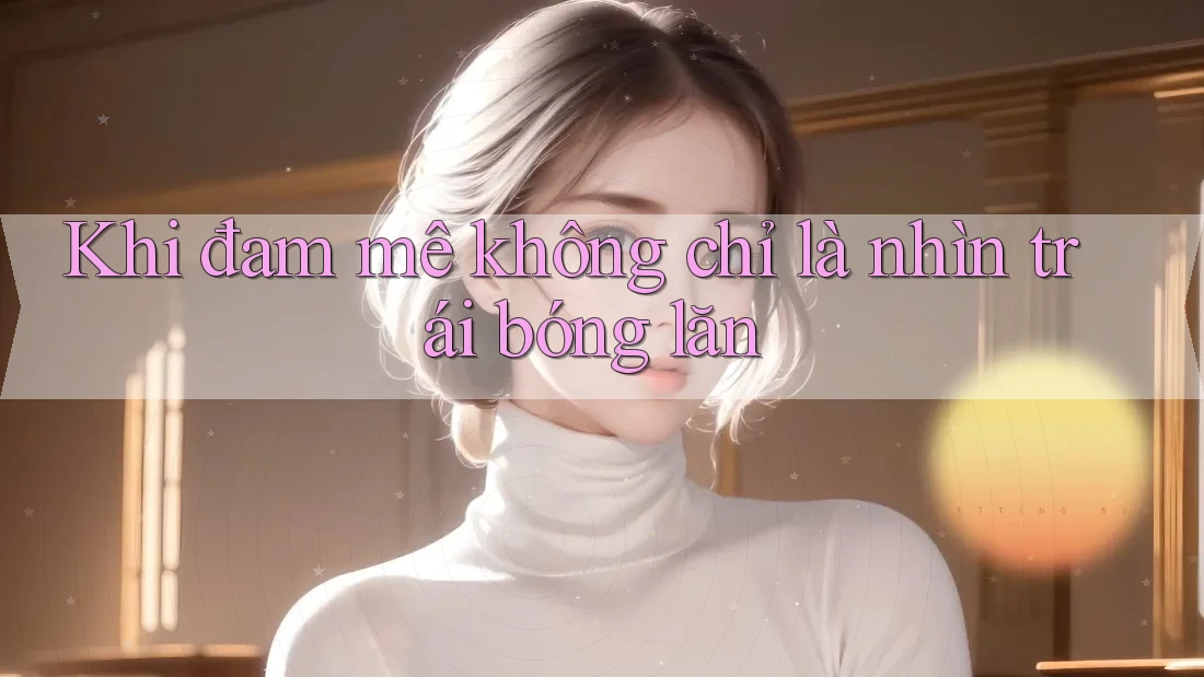 Khi đam mê không chỉ là nhìn trái bóng lăn Khi đam mê không chỉ là nhìn trái bóng lăn