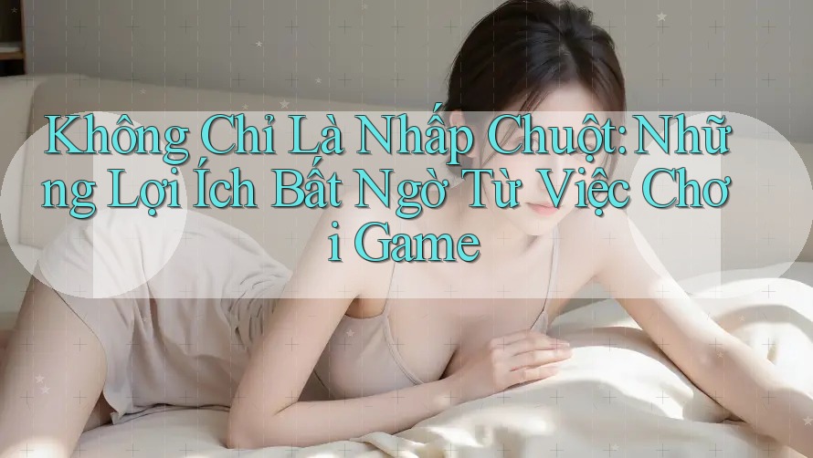 Không Chỉ Là Nhấp Chuột: Những Lợi Ích Bất Ngờ Từ Việc Chơi Game Không Chỉ Là Nhấp Chuột: Những Lợi Ích Bất Ngờ Từ Việc Chơi Game