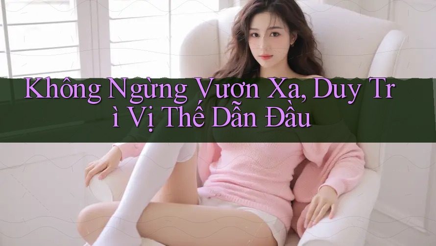 Không Ngừng Vươn Xa, Duy Trì Vị Thế Dẫn Đầu Không Ngừng Vươn Xa, Duy Trì Vị Thế Dẫn Đầu