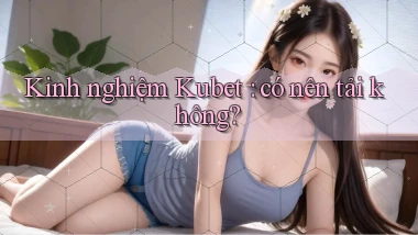 Kinh nghiệm Kubet có nên tải không