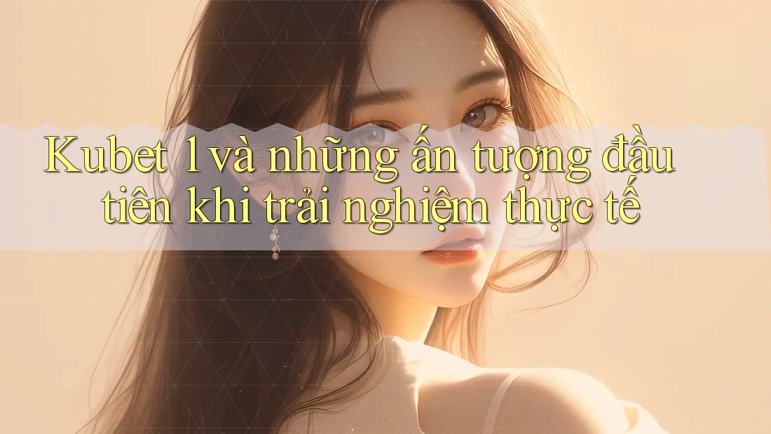 Kubet 1 và những ấn tượng đầu tiên khi trải nghiệm thực tế