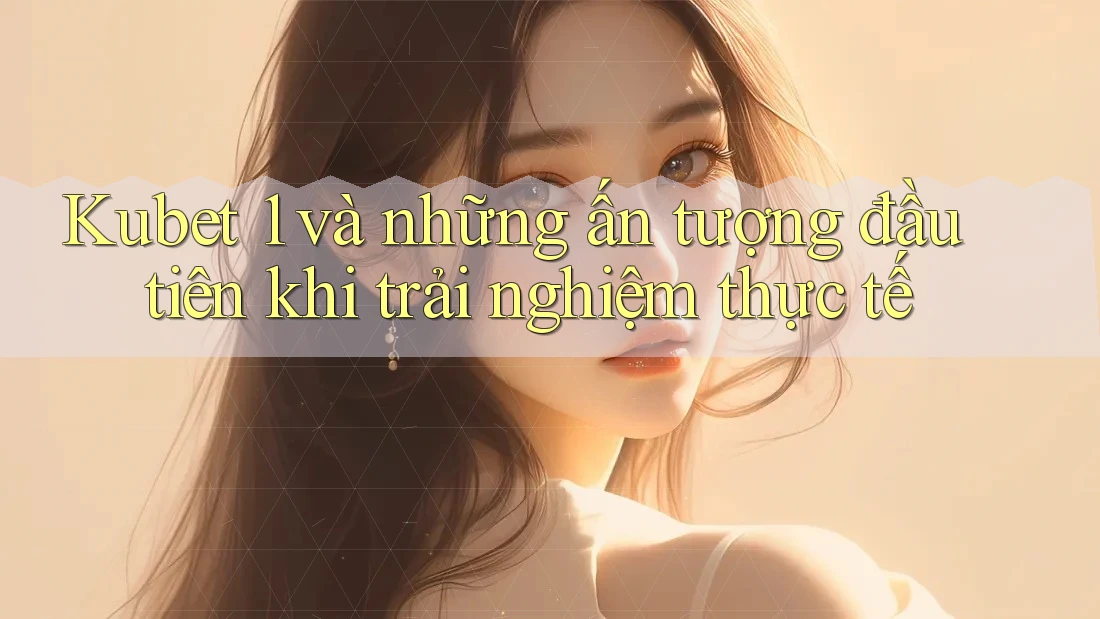 Kubet 1 và những ấn tượng đầu tiên khi trải nghiệm thực tế Kubet 1 và những ấn tượng đầu tiên khi trải nghiệm thực tế