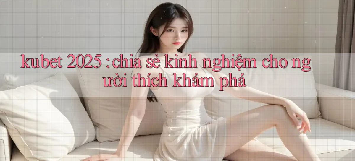 kubet 2025 chia sẻ kinh nghiệm cho người thích khám phá