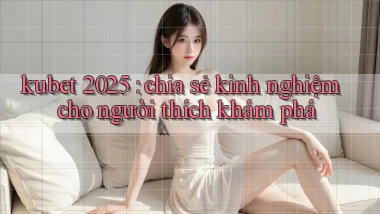 kubet 2025 chia sẻ kinh nghiệm cho người thích khám phá