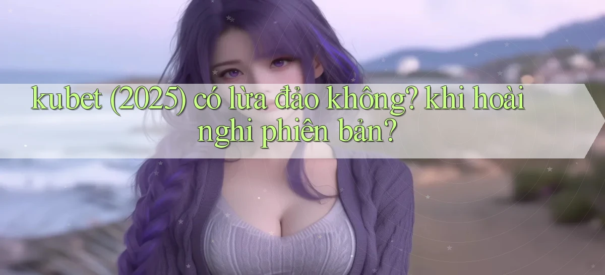 kubet (2025) có lừa đảo không khi hoài nghi phiên bản
