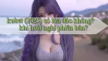 kubet (2025) có lừa đảo không khi hoài nghi phiên bản