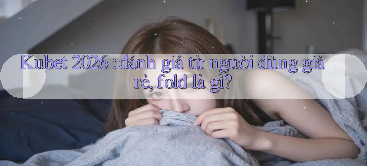 Kubet 2026 đánh giá từ người dùng giá rẻ, fold là gì