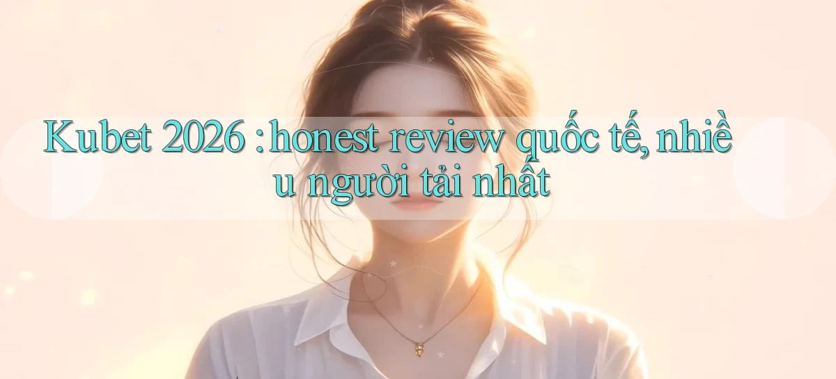 Kubet 2026 honest review quốc tế, nhiều người tải nhất