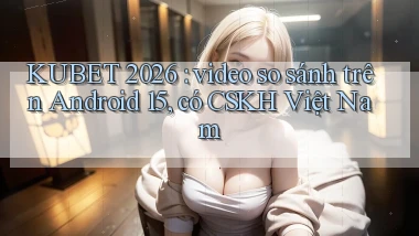 KUBET 2026 video so sánh trên Android 15, có CSKH Việt Nam