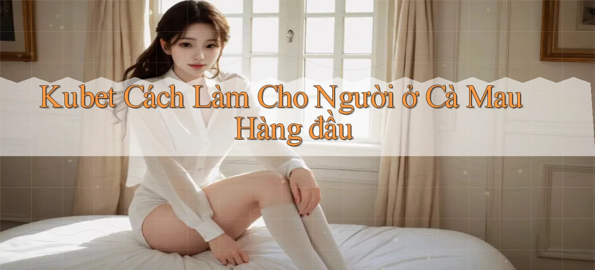 kubet cách làm cho người ở Cà Mau hàng đầu