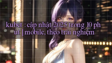 kubet cập nhật 2025 trong 10 phút mobile, theo trải nghiệm