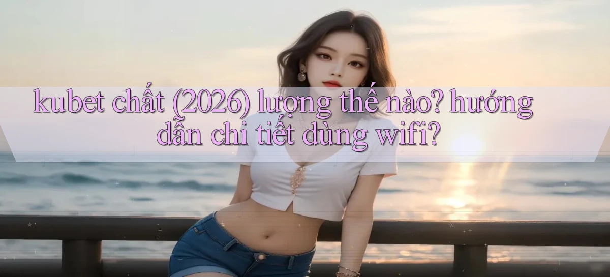 kubet chất (2026) lượng thế nào hướng dẫn chi tiết dùng wifi
