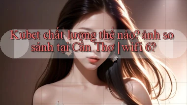 Kubet chất lượng thế nào ảnh so sánh tại Cần Thơ wifi 6