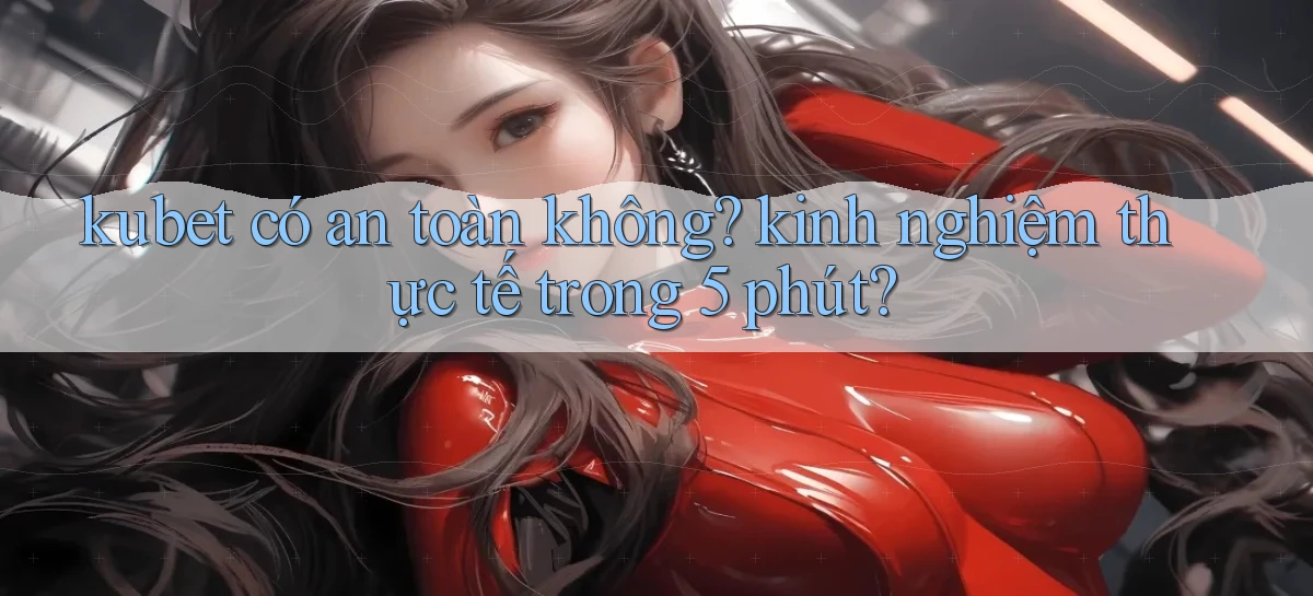 kubet có an toàn không kinh nghiệm thực tế trong 5 phút
