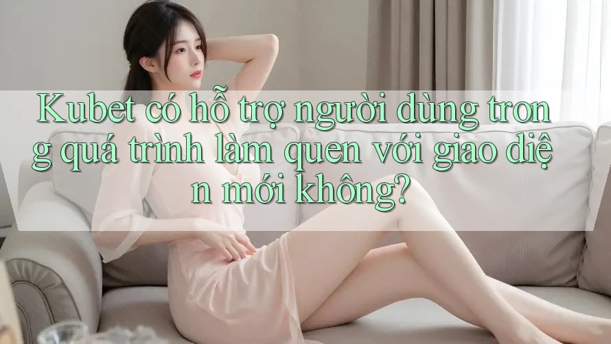 Kubet có hỗ trợ người dùng trong quá trình làm quen với giao diện mới không? Kubet có hỗ trợ người dùng trong quá trình làm quen với giao diện mới không?