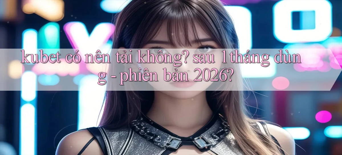 kubet có nên tải không sau 1 tháng dùng   phiên bản 2026