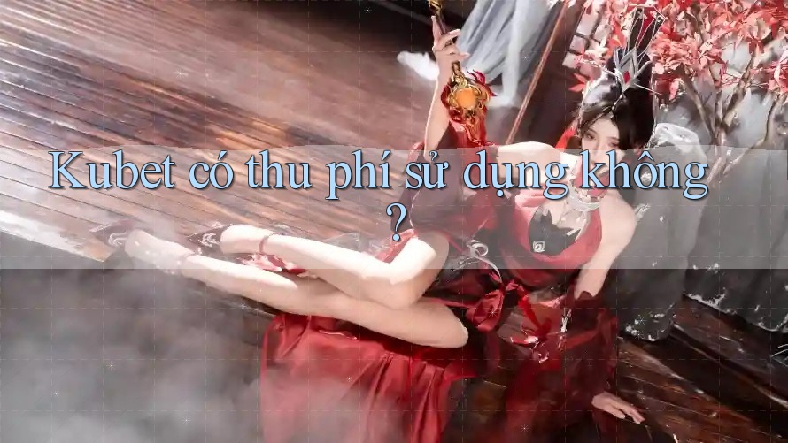 Kubet có thu phí sử dụng không? Kubet có thu phí sử dụng không?