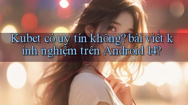 Kubet có uy tín không bài viết kinh nghiệm trên Android 14