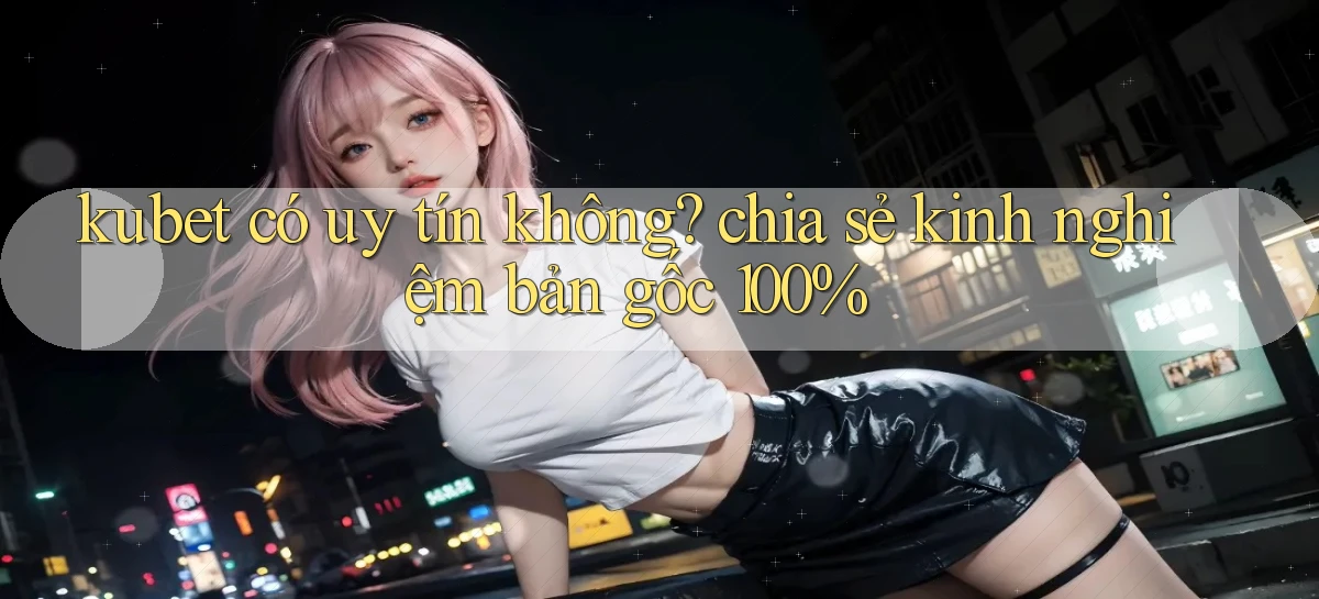 kubet có uy tín không chia sẻ kinh nghiệm bản gốc 100%