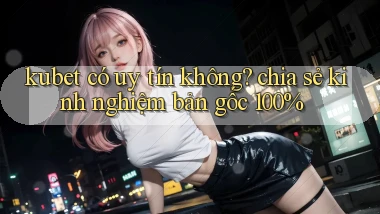 kubet có uy tín không chia sẻ kinh nghiệm bản gốc 100%