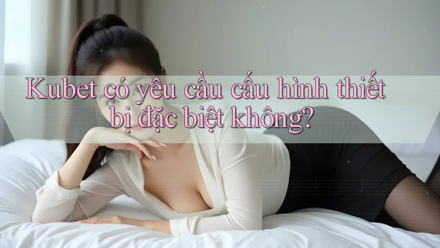 Kubet có yêu cầu cấu hình thiết bị đặc biệt không? Kubet có yêu cầu cấu hình thiết bị đặc biệt không?