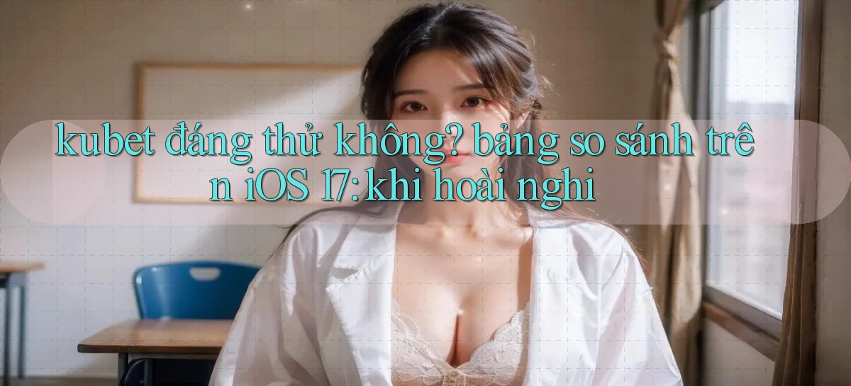 kubet đáng thử không bảng so sánh trên iOS 17 khi hoài nghi