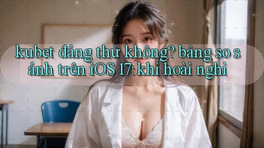 kubet đáng thử không bảng so sánh trên iOS 17 khi hoài nghi