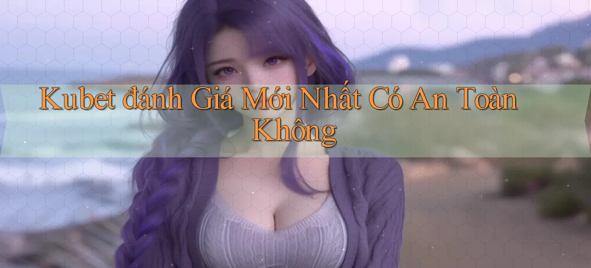 kubet đánh giá mới nhất có an toàn không