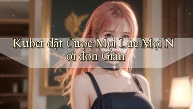 kubet  đặt cược mọi lúc mọi nơi đơn giản