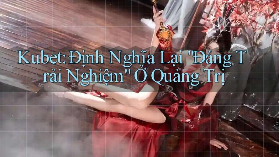 Kubet: Định Nghĩa Lại “Đáng Trải Nghiệm” Ở Quảng Trị