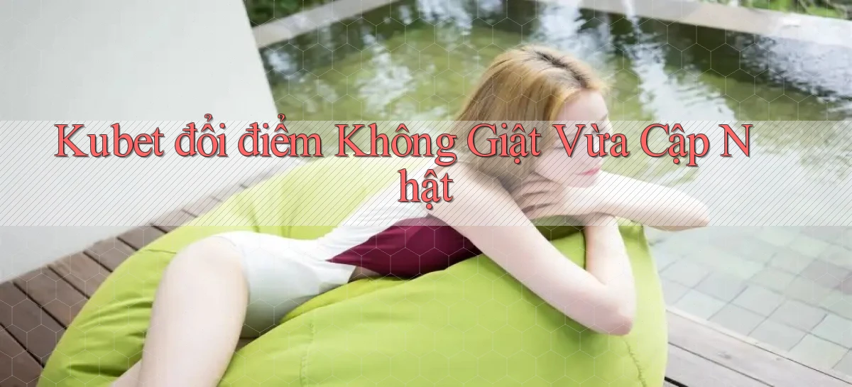 kubet đổi điểm không giật vừa cập nhật