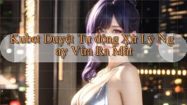 kubet duyệt tự động xử lý ngay vừa ra mắt