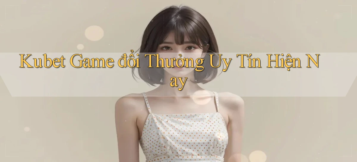 kubet  game đổi thưởng uy tín hiện nay
