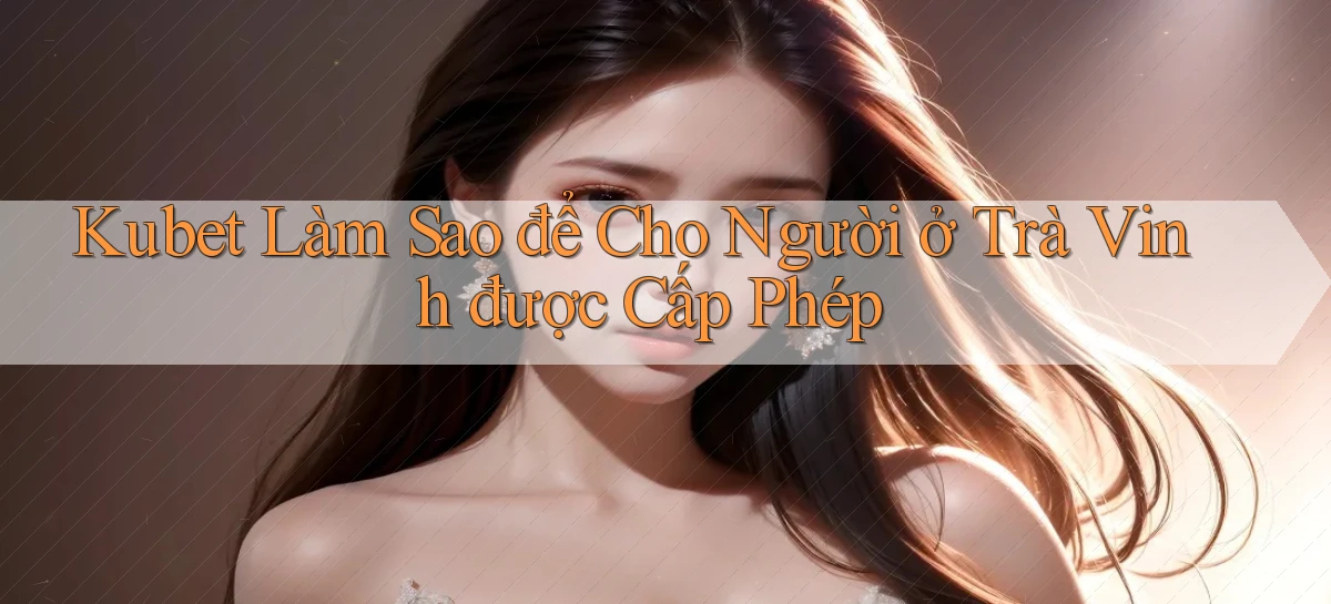 kubet làm sao để cho người ở Trà Vinh được cấp phép