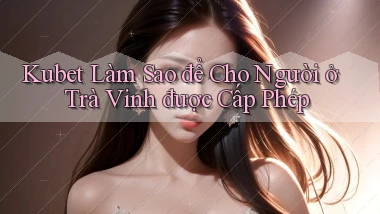 kubet làm sao để cho người ở Trà Vinh được cấp phép