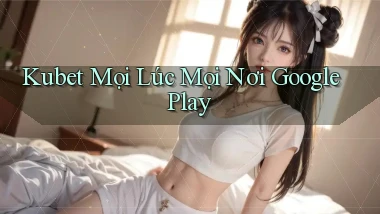 kubet mọi lúc mọi nơi google play