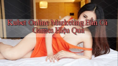 kubet  online marketing bắn cá games hiệu quả