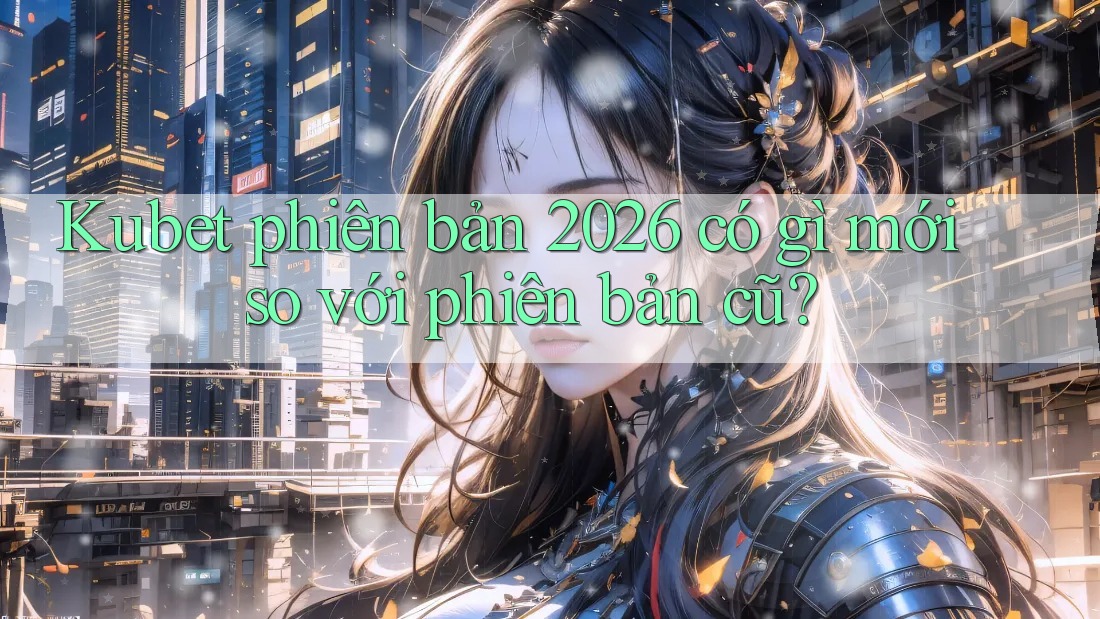 Kubet phiên bản 2026 có gì mới so với phiên bản cũ? Kubet phiên bản 2026 có gì mới so với phiên bản cũ?