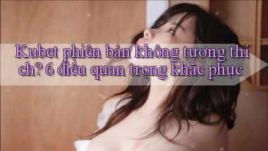 Kubet phiên bản không tương thích 6 điều quan trọng khắc phục