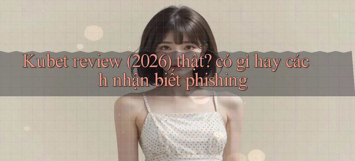 Kubet review (2026) thật có gì hay cách nhận biết phishing