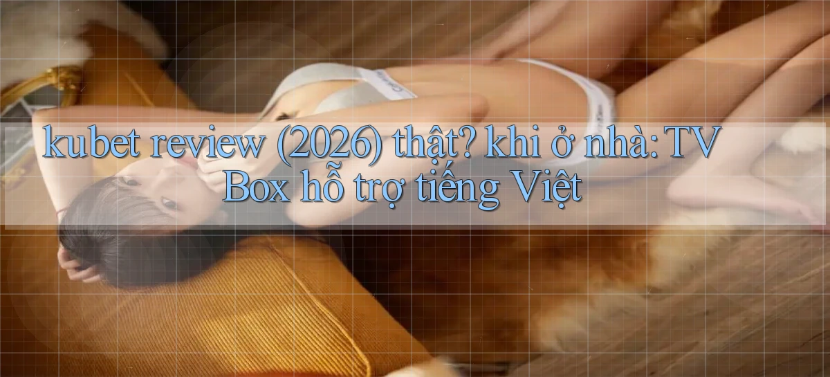 kubet review (2026) thật khi ở nhà TV Box hỗ trợ tiếng Việt