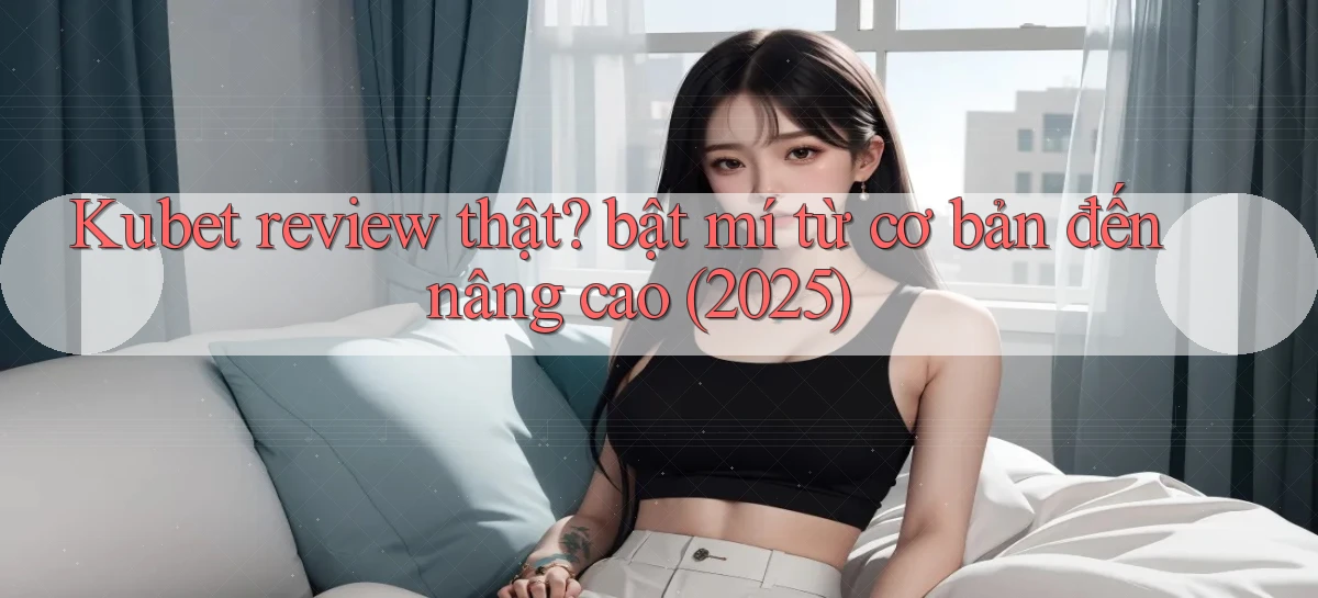 Kubet review thật bật mí từ cơ bản đến nâng cao (2025)