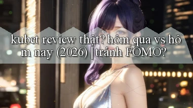 kubet review thật hôm qua vs hôm nay (2026) tránh FOMO