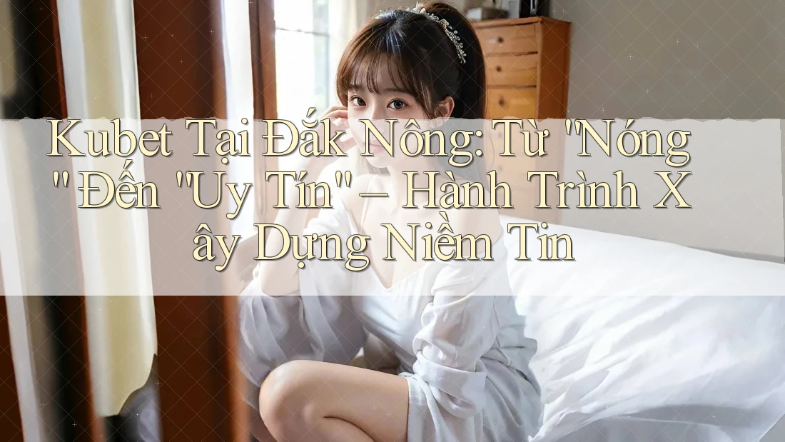 Kubet Tại Đắk Nông: Từ “Nóng” Đến “Uy Tín” – Hành Trình Xây Dựng Niềm Tin